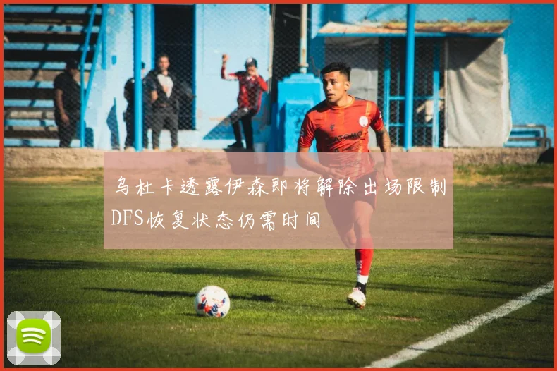 乌杜卡透露伊森即将解除出场限制DFS恢复状态仍需时间