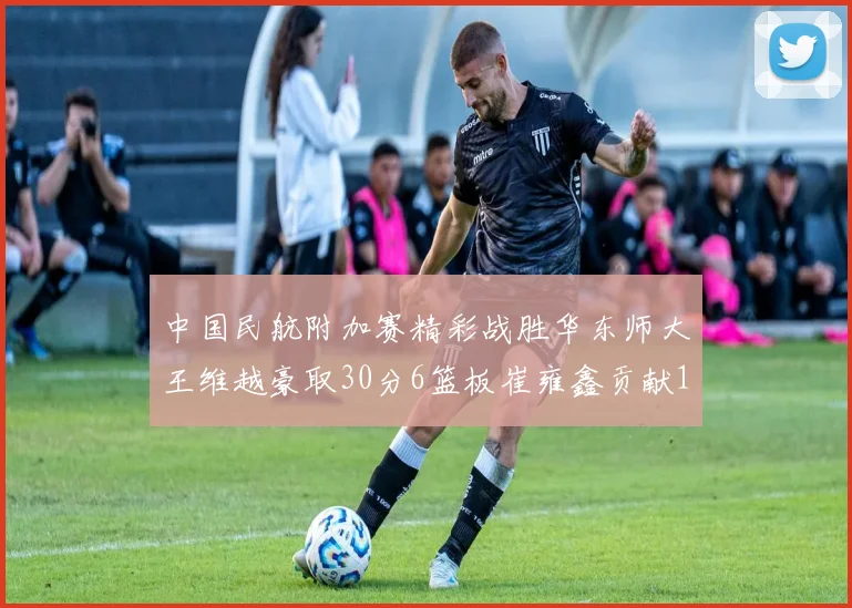 中国民航附加赛精彩战胜华东师大王维越豪取30分6篮板崔雍鑫贡献12分13篮板15助攻