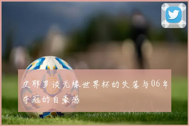 皮耶罗谈无缘世界杯的失落与06年夺冠的自豪感