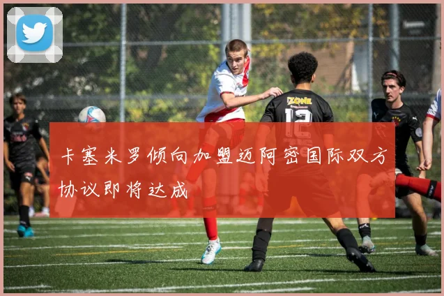 卡塞米罗倾向加盟迈阿密国际双方协议即将达成