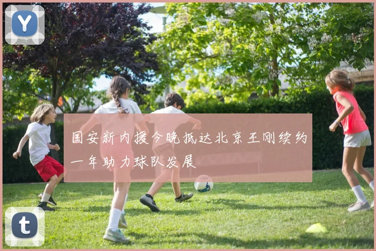 国安新内援今晚抵达北京王刚续约一年助力球队发展